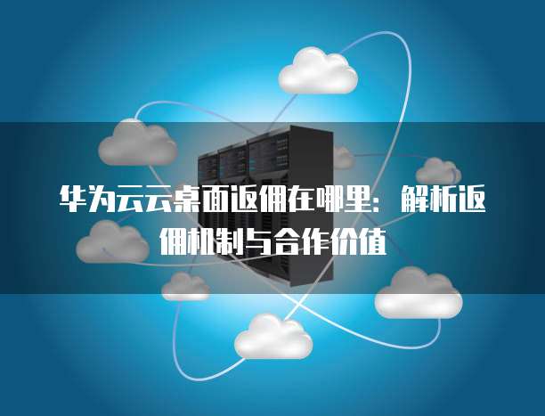 华为云云桌面返佣在哪里:解析返佣机制与合作价值