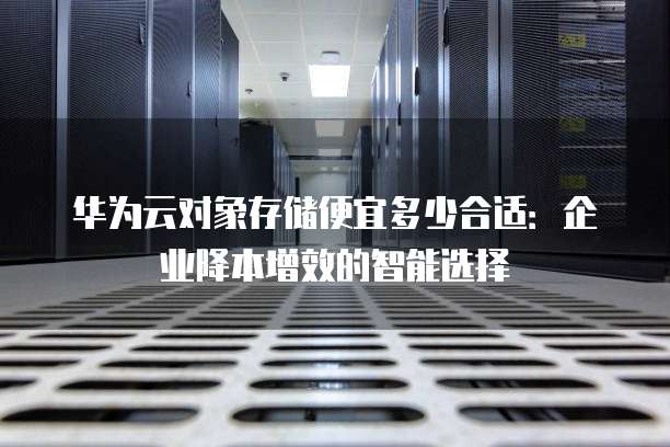华为云对象存储便宜多少合适：企业降本增效的智能选择