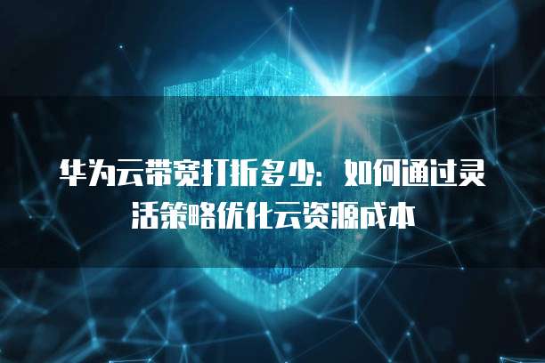 华为云带宽打折多少:如何通过灵活策略优化云资源成本
