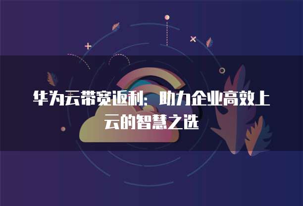 华为云带宽返利:助力企业高效上云的智慧之选
