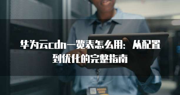 华为云cdn一览表怎么用:从配置到优化的完整指南