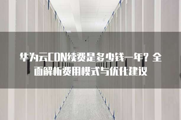 华为云CDN续费是多少钱一年?全面解析费用模式与优化建议