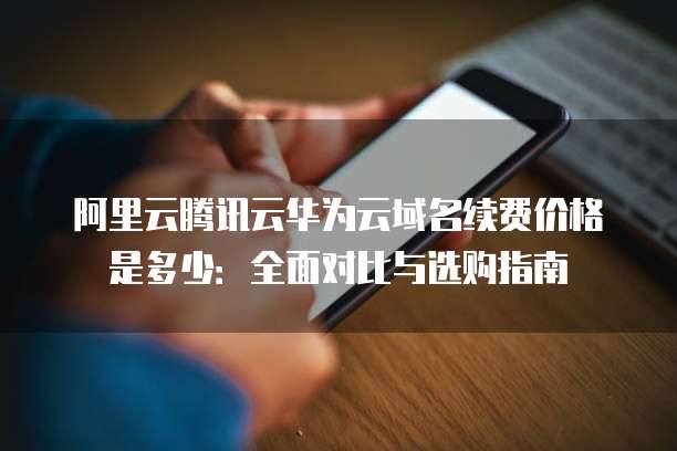 阿里云腾讯云华为云域名续费价格是多少:全面对比与选购指南