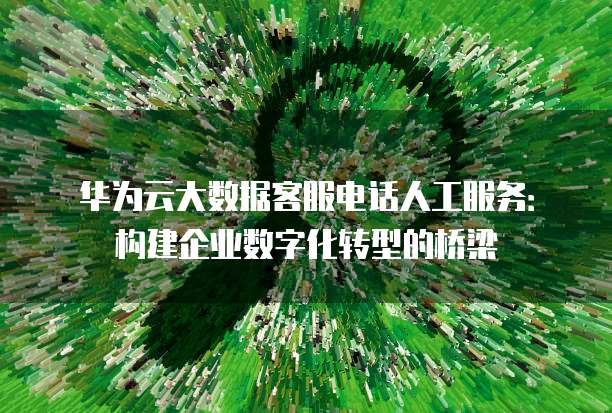 华为云大数据客服电话人工服务:构建企业数字化转型的桥梁