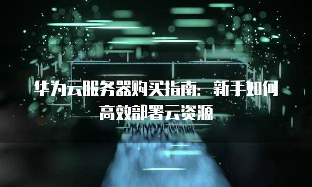 华为云服务器购买指南:新手如何高效部署云资源