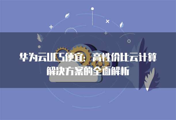 华为云UCS便宜:高性价比云计算解决方案的全面解析