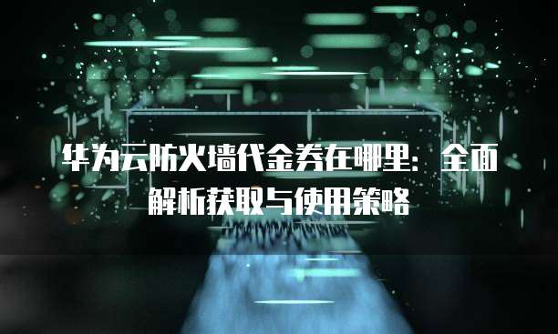 华为云防火墙代金券在哪里:全面解析获取与使用策略