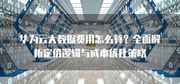 华为云大数据费用怎么算?全面解析定价逻辑与成本优化策略