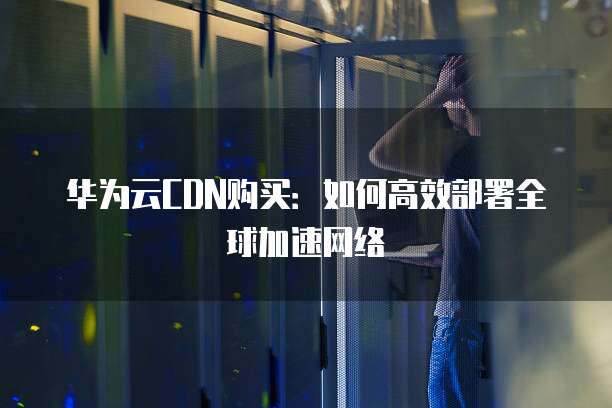 华为云CDN购买:如何高效部署全球加速网络