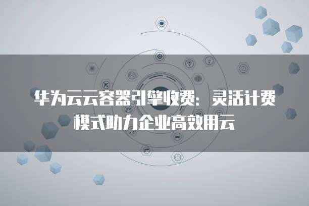 华为云云容器引擎收费:灵活计费模式助力企业高效用云