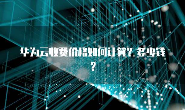 华为云收费价格如何计算?多少钱?