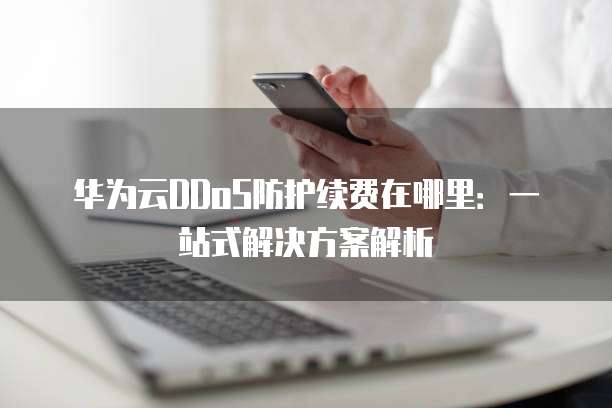 华为云DDoS防护续费在哪里:一站式解决方案解析