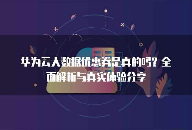 华为云大数据优惠券是真的吗？全面解析与真实体验分享