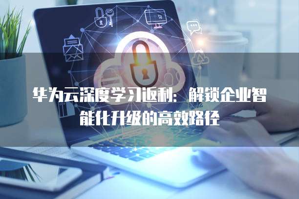 华为云深度学习返利：解锁企业智能化升级的高效路径