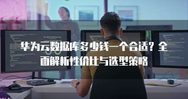华为云数据库多少钱一个合适?全面解析性价比与选型策略