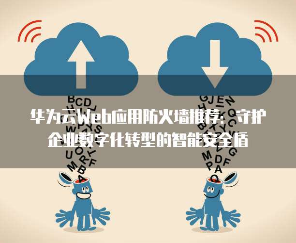 华为云Web应用防火墙推荐:守护企业数字化转型的智能安全盾