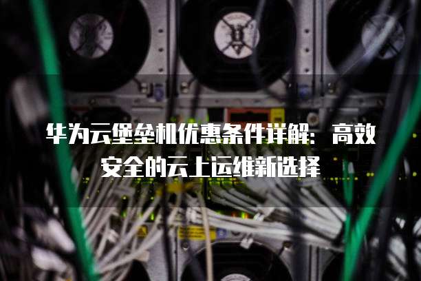 华为云堡垒机优惠条件详解:高效安全的云上运维新选择