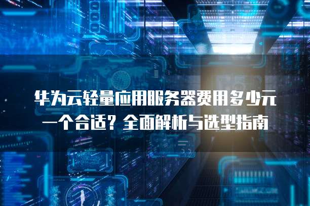 华为云轻量应用服务器费用多少元一个合适?全面解析与选型指南