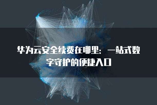 华为云安全续费在哪里:一站式数字守护的便捷入口