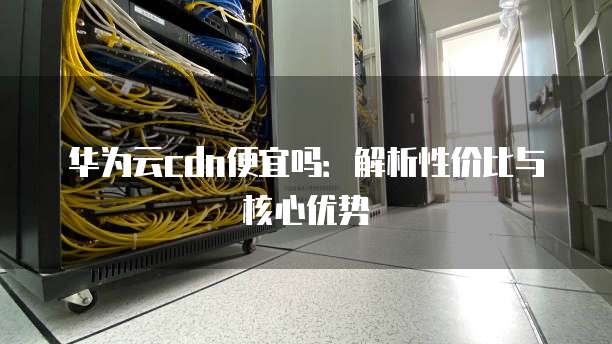 华为云cdn便宜吗:解析性价比与核心优势