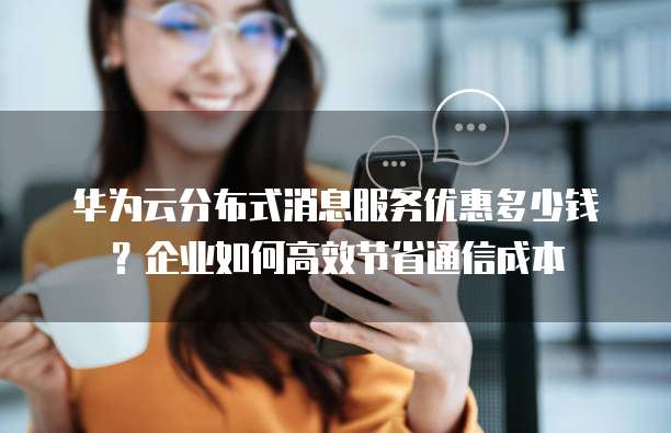 华为云分布式消息服务优惠多少钱?企业如何高效节省通信成本