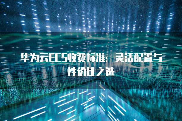 华为云ECS收费标准:灵活配置与性价比之选