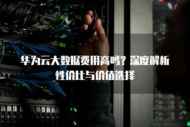 华为云大数据费用高吗？深度解析性价比与价值选择
