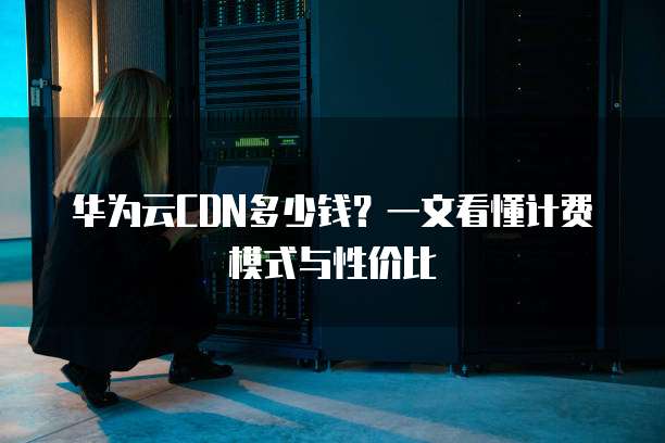 华为云CDN多少钱?一文看懂计费模式与性价比