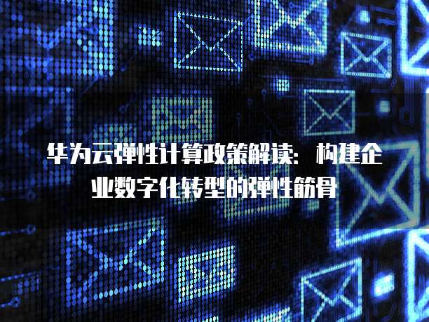 华为云弹性计算政策解读:构建企业数字化转型的弹性筋骨