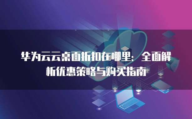 华为云云桌面折扣在哪里：全面解析优惠策略与购买指南