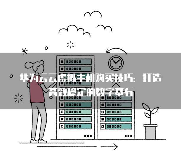 华为云云虚拟主机购买技巧:打造高效稳定的数字基石