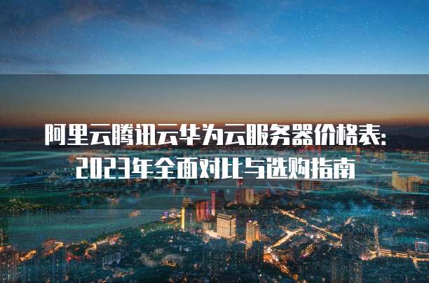 阿里云腾讯云华为云服务器价格表：2023年全面对比与选购指南