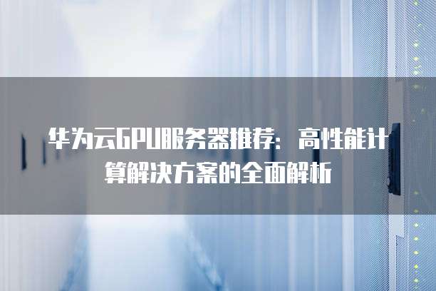 华为云GPU服务器推荐：高性能计算解决方案的全面解析