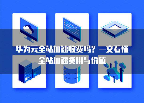 华为云全站加速收费吗?一文看懂全站加速费用与价值