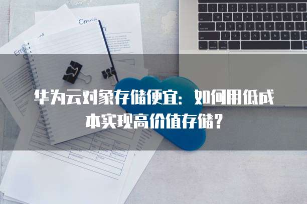 华为云对象存储便宜:如何用低成本实现高价值存储?