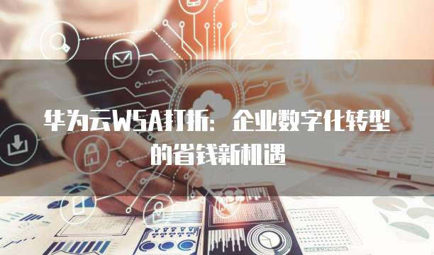 华为云WSA打折:企业数字化转型的省钱新机遇