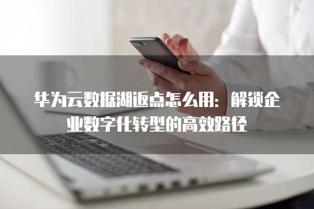 华为云数据湖返点怎么用:解锁企业数字化转型的高效路径