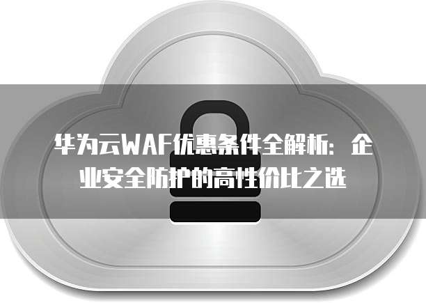华为云WAF优惠条件全解析:企业安全防护的高性价比之选