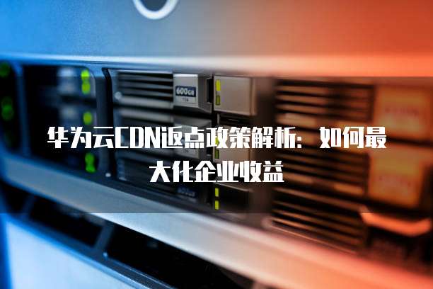 华为云CDN返点政策解析:如何最大化企业收益