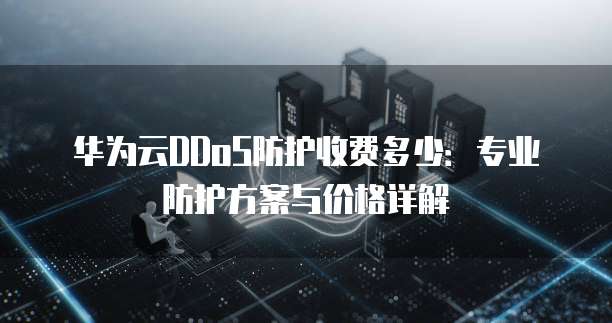 华为云DDoS防护收费多少:专业防护方案与价格详解