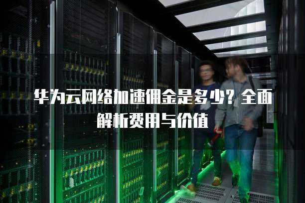 华为云网络加速佣金是多少?全面解析费用与价值