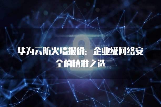 华为云防火墙报价:企业级网络安全的精准之选