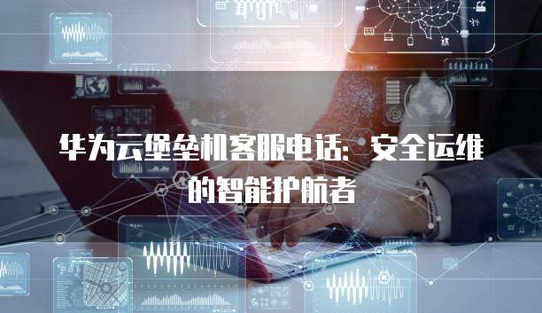 华为云堡垒机客服电话:安全运维的智能护航者