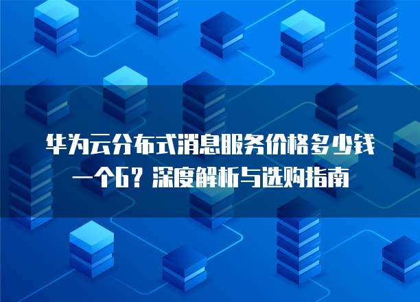 华为云分布式消息服务价格多少钱一个G?深度解析与选购指南