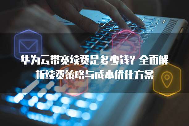 华为云带宽续费是多少钱?全面解析续费策略与成本优化方案