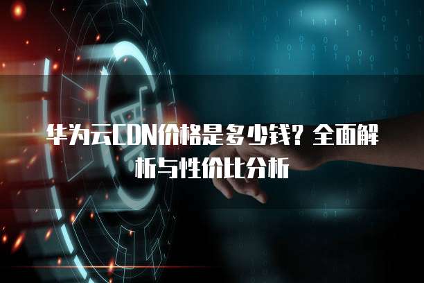 华为云CDN价格是多少钱?全面解析与性价比分析