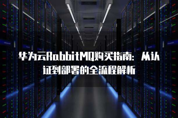 华为云RabbitMQ购买指南:从认证到部署的全流程解析