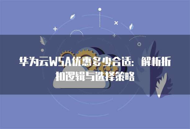 华为云WSA优惠多少合适:解析折扣逻辑与选择策略