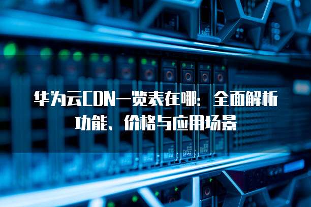 华为云CDN一览表在哪:全面解析功能、价格与应用场景