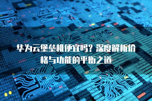 华为云堡垒机便宜吗？深度解析价格与功能的平衡之道